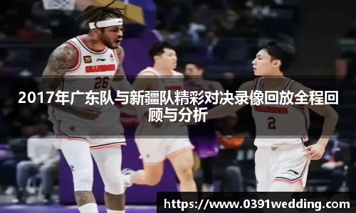 2017年广东队与新疆队精彩对决录像回放全程回顾与分析